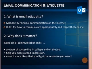 EMAIL COMMUNICATION & ETIQUETTE
 Manners & Principal communication on the Internet
 Rules for how to communicate appropriately and respectfully online
1. What is email etiquette?
2. Why does it matter?
Good email communication skills. . .
• are part of succeeding in college and on the job.
• help you make a good impression.
• make it more likely that you’ll get the response you want!
 