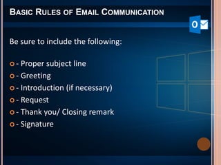 BASIC RULES OF EMAIL COMMUNICATION
Be sure to include the following:
 - Proper subject line
 - Greeting
 - Introduction (if necessary)
 - Request
 - Thank you/ Closing remark
 - Signature
 