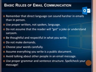 BASIC RULES OF EMAIL COMMUNICATION
 Remember that direct language can sound harsher in emails
than in person.
 Use proper written, not spoken, language.
 Do not assume that the reader will “get” a joke or understand
sarcasm.
 Be thoughtful and respectful in what you write.
 Do not make demands.
 Choose your words carefully.
 Assume everything you write is a public document.
 Avoid talking about other people in an email message.
 Use proper grammar and sentence structure. Spellcheck your
message!
 