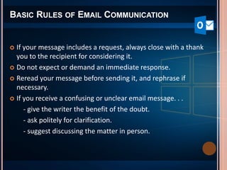 BASIC RULES OF EMAIL COMMUNICATION
 If your message includes a request, always close with a thank
you to the recipient for considering it.
 Do not expect or demand an immediate response.
 Reread your message before sending it, and rephrase if
necessary.
 If you receive a confusing or unclear email message. . .
- give the writer the benefit of the doubt.
- ask politely for clarification.
- suggest discussing the matter in person.
 