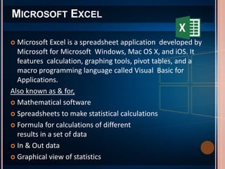  Microsoft Excel is a spreadsheet application developed by
Microsoft for Microsoft Windows, Mac OS X, and iOS. It
features calculation, graphing tools, pivot tables, and a
macro programming language called Visual Basic for
Applications.
Also known as & for,
 Mathematical software
 Spreadsheets to make statistical calculations
 Formula for calculations of different
results in a set of data
 In & Out data
 Graphical view of statistics
MICROSOFT EXCEL
 