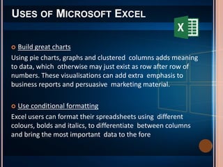 USES OF MICROSOFT EXCEL
 Build great charts
Using pie charts, graphs and clustered columns adds meaning
to data, which otherwise may just exist as row after row of
numbers. These visualisations can add extra emphasis to
business reports and persuasive marketing material.
 Use conditional formatting
Excel users can format their spreadsheets using different
colours, bolds and italics, to differentiate between columns
and bring the most important data to the fore
 