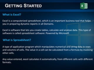 What is Excel?
GETTING STARTED
Excel is a computerized spreadsheet, which is an important business tool that helps
you in preparing dynamic reports in all Domains.
Excel is software that lets you create tables, calculate and analyse data. This type of
software is called spreadsheet software: Powered by Microsoft
What is Spreadsheet?
A type of application program which manipulates numerical and string data in rows
and columns of cells. The value in a cell can be calculated from a formula by involving
other cells.
Any value entered, excel calculates it automatically, from different cells with different
formats.
 