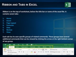 RIBBON AND TABS IN EXCEL
Ribbon is on the top of worksheet, below the title bar or name of the excel file. It
contains seven tabs:
1. Home
2. Insert
3. Page Layout
4. Formulas
5. Data
6. Review
7. View
Each tab has its own specific groups of related commands. These groups have several
additional commands that can be viewed by clicking the arrow at the right bottom corner
of any group.
 