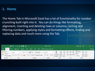 1. Home
The Home Tab in Microsoft Excel has a lot of functionality for number
crunching built right into it. You can do things like formatting,
alignment, inserting and deleting rows or columns, sorting and
filtering numbers, applying styles and formatting effects, finding and
replacing data and much more using the Tab.
 