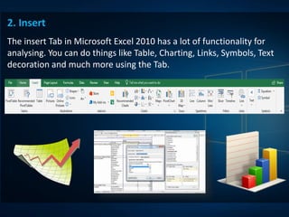 2. Insert
The insert Tab in Microsoft Excel 2010 has a lot of functionality for
analysing. You can do things like Table, Charting, Links, Symbols, Text
decoration and much more using the Tab.
 