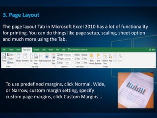The page layout Tab in Microsoft Excel 2010 has a lot of functionality
for printing. You can do things like page setup, scaling, sheet option
and much more using the Tab.
3. Page Layout
To use predefined margins, click Normal, Wide,
or Narrow, custom margin setting, specify
custom page margins, click Custom Margins...
 