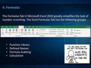 4. Formulas
The Formulas Tab in Microsoft Excel 2010 greatly simplifies the task of
number crunching. The Excel Formulas Tab has the following groups:
• Function Library
• Defined Names
• Formula Auditing
• Calculation
 