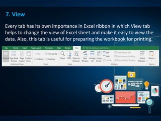 7. View
Every tab has its own importance in Excel ribbon in which View tab
helps to change the view of Excel sheet and make it easy to view the
data. Also, this tab is useful for preparing the workbook for printing.
 