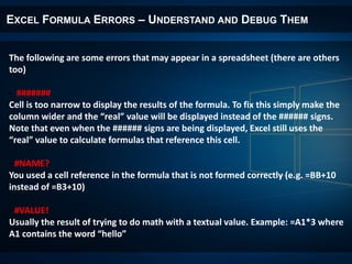 EXCEL FORMULA ERRORS – UNDERSTAND AND DEBUG THEM
The following are some errors that may appear in a spreadsheet (there are others
too)
- #######
Cell is too narrow to display the results of the formula. To fix this simply make the
column wider and the “real” value will be displayed instead of the ###### signs.
Note that even when the ###### signs are being displayed, Excel still uses the
“real” value to calculate formulas that reference this cell.
- #NAME?
You used a cell reference in the formula that is not formed correctly (e.g. =BB+10
instead of =B3+10)
- #VALUE!
Usually the result of trying to do math with a textual value. Example: =A1*3 where
A1 contains the word “hello”
 