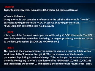 - #DIV/0!
Trying to divide by zero. Example: =3/A1 where A1 contains 0 (zero)
- Circular Reference
Using a formula that contains a reference to the cell that the formula “lives in”.
Example: putting the formula =A1+1 in cell A1 or putting the formula
=SUM(A1:B2) in any of the cells A1, B1, A2, B2
- #N/A
this is one of the frequent errors you see while using VLOOKUP formula. The N/A
error is shown when some data is missing, or inappropriate arguments are passed
to the lookup functions (VLOOKUP, HLOOKUP etc.)
- #REF!
This is one of the most common error messages you see when you fiddle with a
worksheet full of formulas. You get #REF! error when one of the formula
parameters is pointing to an invalid range. This can happen because you deleted
the cells. For e.g. try to write a sum formula like =SUM(A1:A10, B1:B10, C1:C10)
and then delete the column C. Immediately the sum formula returns #REF! error.
 