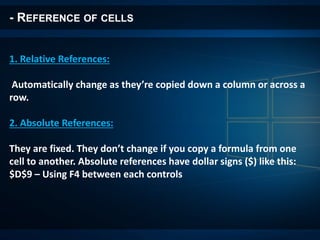 - REFERENCE OF CELLS
1. Relative References:
Automatically change as they’re copied down a column or across a
row.
2. Absolute References:
They are fixed. They don’t change if you copy a formula from one
cell to another. Absolute references have dollar signs ($) like this:
$D$9 – Using F4 between each controls
 