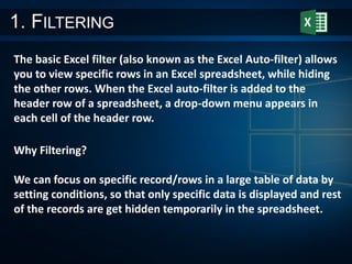 1. FILTERING
The basic Excel filter (also known as the Excel Auto-filter) allows
you to view specific rows in an Excel spreadsheet, while hiding
the other rows. When the Excel auto-filter is added to the
header row of a spreadsheet, a drop-down menu appears in
each cell of the header row.
Why Filtering?
We can focus on specific record/rows in a large table of data by
setting conditions, so that only specific data is displayed and rest
of the records are get hidden temporarily in the spreadsheet.
 