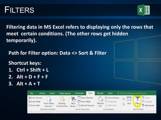 FILTERS
Filtering data in MS Excel refers to displaying only the rows that
meet certain conditions. (The other rows get hidden
temporarily).
Path for Filter option: Data <> Sort & Filter
Shortcut keys:
1. Ctrl + Shift + L
2. Alt + D + F + F
3. Alt + A + T
 