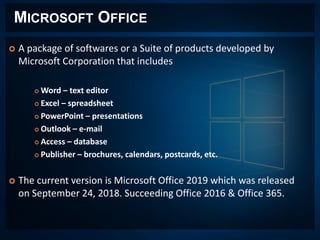 MICROSOFT OFFICE
 A package of softwares or a Suite of products developed by
Microsoft Corporation that includes
 Word – text editor
 Excel – spreadsheet
 PowerPoint – presentations
 Outlook – e-mail
 Access – database
 Publisher – brochures, calendars, postcards, etc.
 The current version is Microsoft Office 2019 which was released
on September 24, 2018. Succeeding Office 2016 & Office 365.
 