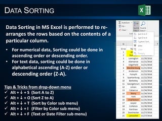 DATA SORTING
Data Sorting in MS Excel is performed to re-
arranges the rows based on the contents of a
particular column.
• For numerical data, Sorting could be done in
ascending order or descending order.
• For text data, sorting could be done in
alphabetical ascending (A-Z) order or
descending order (Z-A).
Tips & Tricks from drop-down menu
 Alt + i + S (Sort A to Z)
 Alt + i + O (Sort Z to A)
 Alt + i + T (Sort by Color sub menu)
 Alt + i + I (Filter by Color sub menu)
 Alt + i + F (Text or Date Filter sub menu)
 