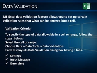 DATA VALIDATION
MS Excel data validation feature allows you to set up certain
validation rules that what can be entered into a cell.
Validation Criteria
To specify the type of data allowable in a cell or range, follow the
steps below:
Select the cell or range.
Choose Data » Data Tools » Data Validation.
Excel displays its Data Validation dialog box having 3 tabs-
 Settings
 Input Message
 Error alert
 