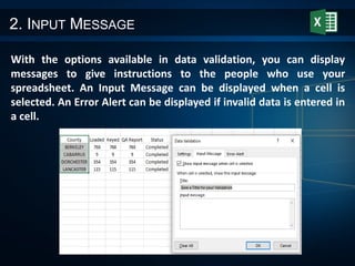 2. INPUT MESSAGE
With the options available in data validation, you can display
messages to give instructions to the people who use your
spreadsheet. An Input Message can be displayed when a cell is
selected. An Error Alert can be displayed if invalid data is entered in
a cell.
 