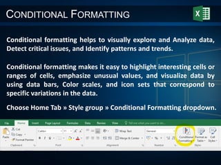 CONDITIONAL FORMATTING
Conditional formatting helps to visually explore and Analyze data,
Detect critical issues, and Identify patterns and trends.
Conditional formatting makes it easy to highlight interesting cells or
ranges of cells, emphasize unusual values, and visualize data by
using data bars, Color scales, and icon sets that correspond to
specific variations in the data.
Choose Home Tab » Style group » Conditional Formatting dropdown.
 