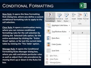 CONDITIONAL FORMATTING
New Rule: It opens the New Formatting
Rule dialog box, where you define a custom
conditional formatting rule to apply to the
cell selection.
Clear Rule: It opens a continuation menu,
where you can remove conditional
formatting rules for the cell selection by
clicking the Selected Cells option, for the
entire worksheet by clicking the ‘Entire
Sheet’ option, or for just the current data
table by clicking the ‘This Table’ option.
Manage Rule: It opens the Conditional
Formatting Rules Manager dialog box,
where you edit and delete particular rules
as well as adjust their rule precedence by
moving them up or down in the Rules list
box.
 