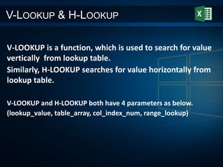 V-LOOKUP & H-LOOKUP
V-LOOKUP is a function, which is used to search for value
vertically from lookup table.
Similarly, H-LOOKUP searches for value horizontally from
lookup table.
V-LOOKUP and H-LOOKUP both have 4 parameters as below.
(lookup_value, table_array, col_index_num, range_lookup)
 