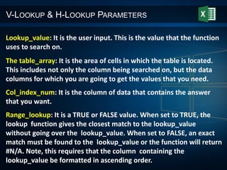V-LOOKUP & H-LOOKUP PARAMETERS
Lookup_value: It is the user input. This is the value that the function
uses to search on.
The table_array: It is the area of cells in which the table is located.
This includes not only the column being searched on, but the data
columns for which you are going to get the values that you need.
Col_index_num: It is the column of data that contains the answer
that you want.
Range_lookup: It is a TRUE or FALSE value. When set to TRUE, the
lookup function gives the closest match to the lookup_value
without going over the lookup_value. When set to FALSE, an exact
match must be found to the lookup_value or the function will return
#N/A. Note, this requires that the column containing the
lookup_value be formatted in ascending order.
 