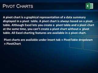 PIVOT CHARTS
A pivot chart is a graphical representation of a data summary
displayed in a pivot table. A pivot chart is always based on a pivot
table. Although Excel lets you create a pivot table and a pivot chart
at the same time, you can’t create a pivot chart without a pivot
table. All Excel charting features are available in a pivot chart.
Pivot charts are available under Insert tab » PivotTable dropdown
» PivotChart
 