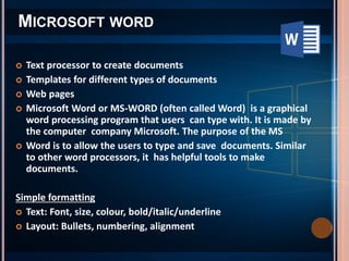  Text processor to create documents
 Templates for different types of documents
 Web pages
 Microsoft Word or MS-WORD (often called Word) is a graphical
word processing program that users can type with. It is made by
the computer company Microsoft. The purpose of the MS
 Word is to allow the users to type and save documents. Similar
to other word processors, it has helpful tools to make
documents.
Simple formatting
 Text: Font, size, colour, bold/italic/underline
 Layout: Bullets, numbering, alignment
MICROSOFT WORD
 