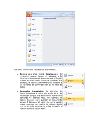 Este menú contiene tres tipos básicos de elementos:

    o   Opción con otro menú desplegable: Se
        reconocen porque tienen un triángulo a la
        derecha. Colocando el mouse en ese triángulo
        puedes acceder a otro listado de opciones. Por
        ejemplo, la opción Administrar para acceder a
        las opciones de administración de la base de
        datos.

    o   Comandos inmediatos. Se ejecutan de
        forma inmediata al hacer clic sobre ellos. Se
        reconocen porque a la derecha del nombre del
        comando no aparece nada. Por ejemplo, la
        opción Guardar para guardar el documento
        actual. O también, al hacer clic en la opción
        puede aparecer un cuadro de diálogo donde
        nos pedirá más información sobre la acción a
        realizar como la opción Abrir.
 