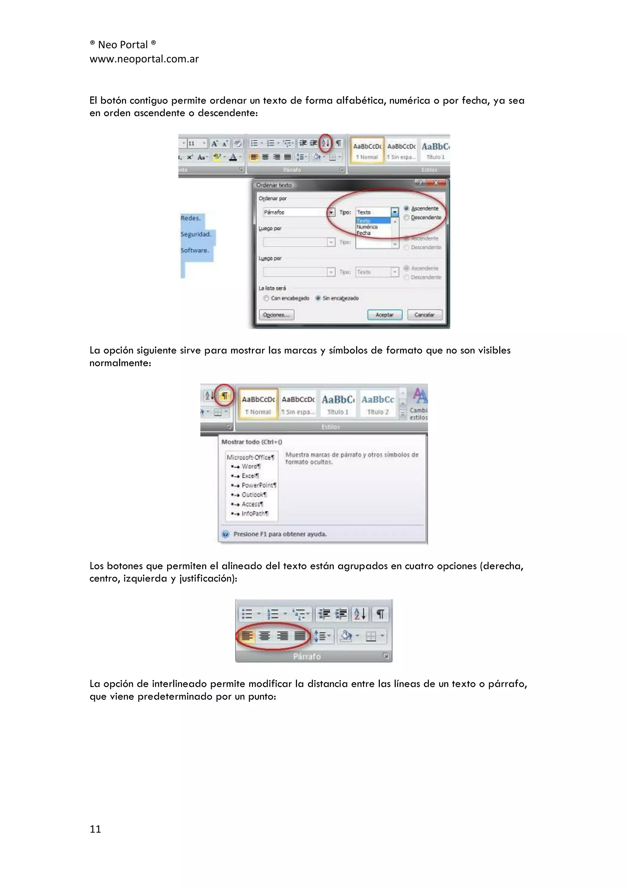 ® Neo Portal ®
www.neoportal.com.ar


El botón contiguo permite ordenar un texto de forma alfabética, numérica o por fecha, ya sea
en orden ascendente o descendente:




La opción siguiente sirve para mostrar las marcas y símbolos de formato que no son visibles
normalmente:




Los botones que permiten el alineado del texto están agrupados en cuatro opciones (derecha,
centro, izquierda y justificación):




La opción de interlineado permite modificar la distancia entre las líneas de un texto o párrafo,
que viene predeterminado por un punto:




11
 