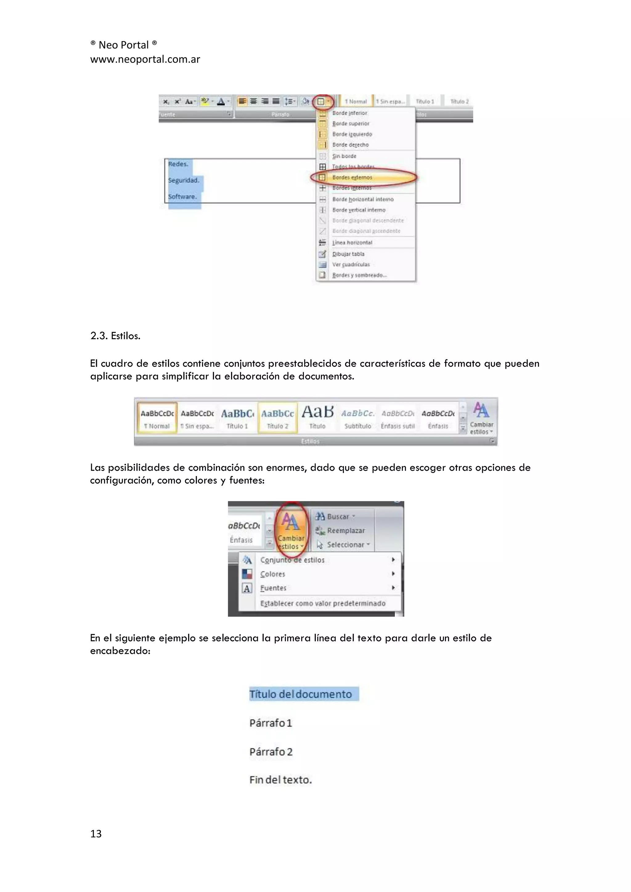 ® Neo Portal ®
www.neoportal.com.ar




2.3. Estilos.

El cuadro de estilos contiene conjuntos preestablecidos de características de formato que pueden
aplicarse para simplificar la elaboración de documentos.




Las posibilidades de combinación son enormes, dado que se pueden escoger otras opciones de
configuración, como colores y fuentes:




En el siguiente ejemplo se selecciona la primera línea del texto para darle un estilo de
encabezado:




13
 