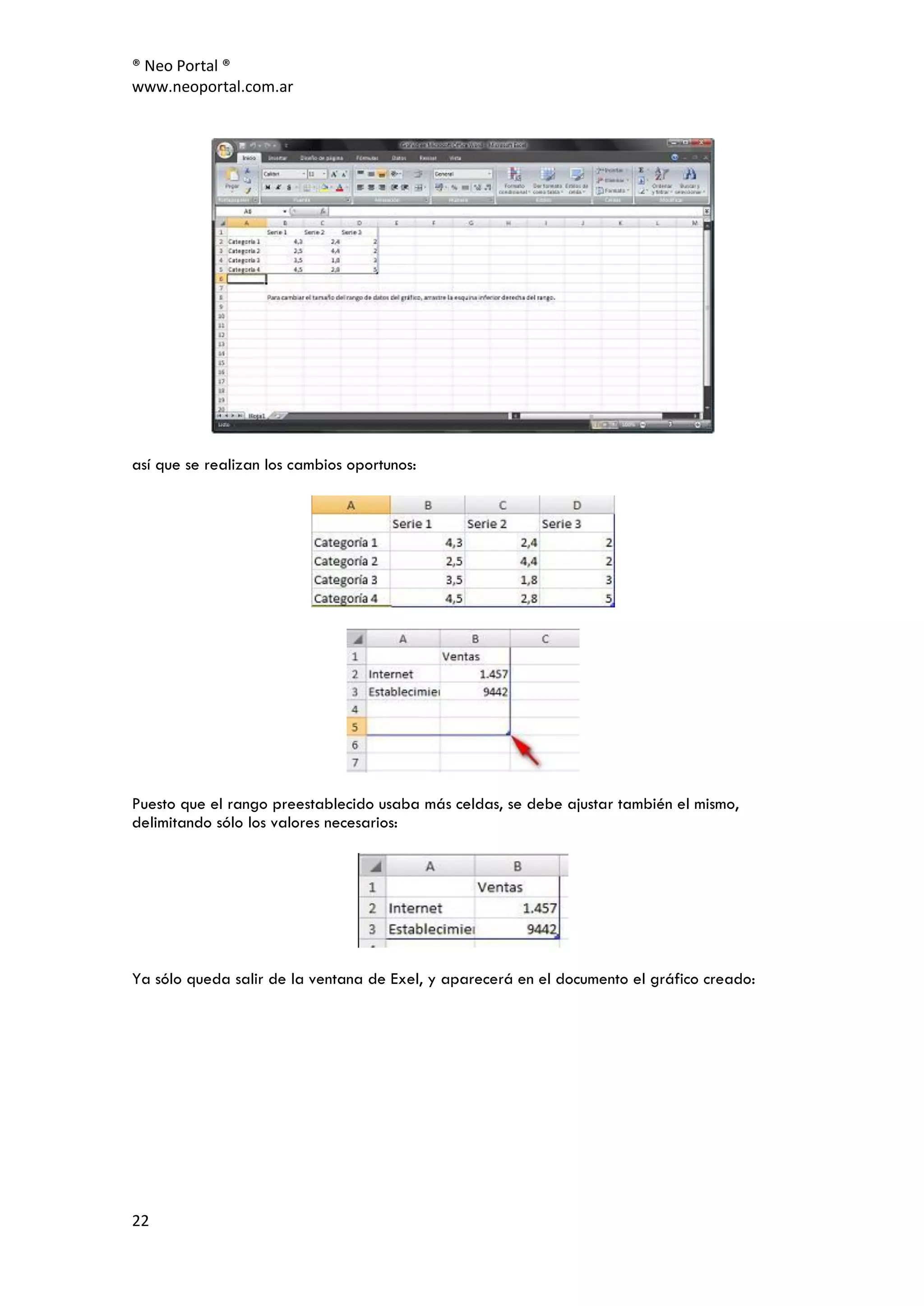 ® Neo Portal ®
www.neoportal.com.ar




así que se realizan los cambios oportunos:




Puesto que el rango preestablecido usaba más celdas, se debe ajustar también el mismo,
delimitando sólo los valores necesarios:




Ya sólo queda salir de la ventana de Exel, y aparecerá en el documento el gráfico creado:




22
 