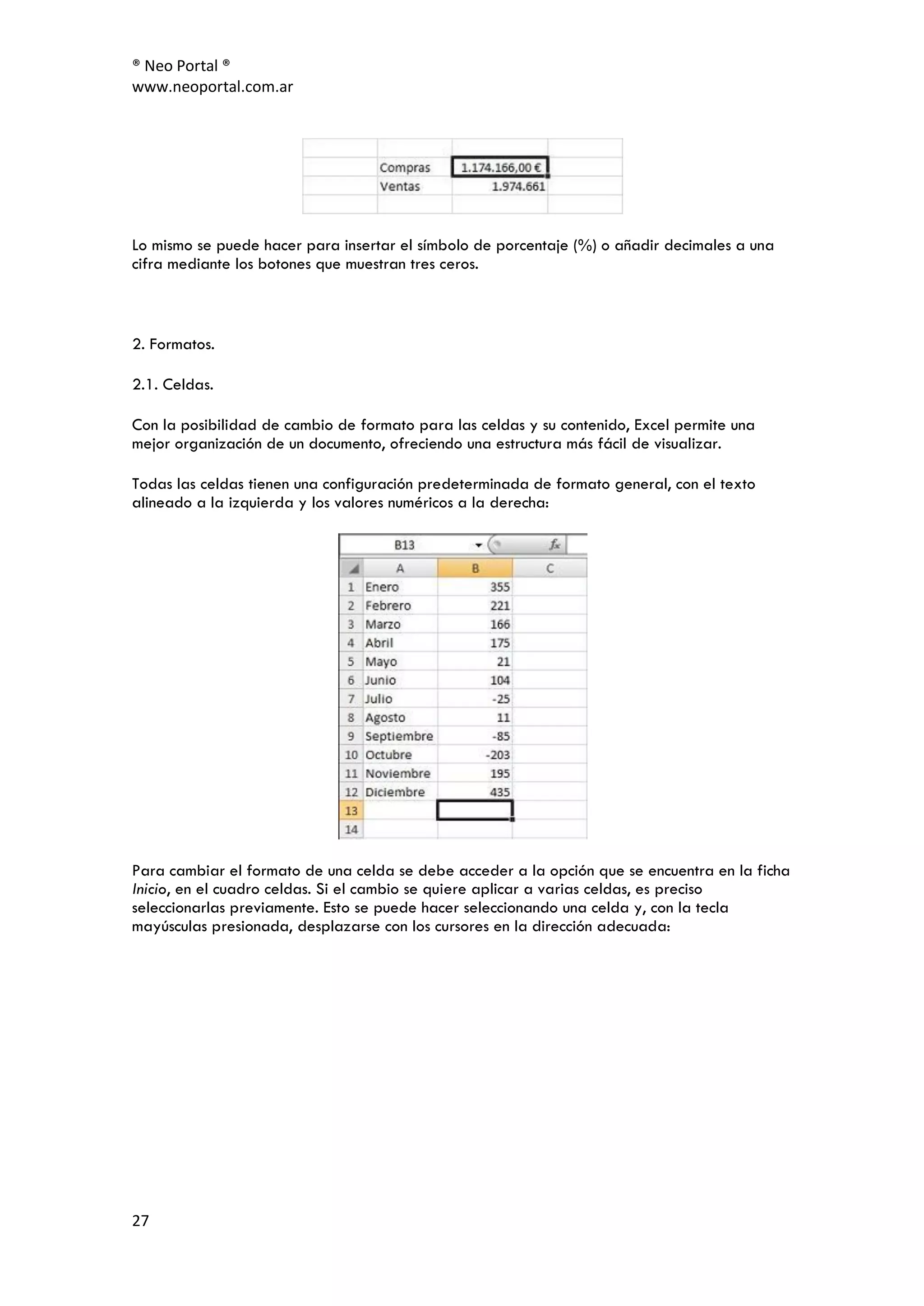 ® Neo Portal ®
www.neoportal.com.ar




Lo mismo se puede hacer para insertar el símbolo de porcentaje (%) o añadir decimales a una
cifra mediante los botones que muestran tres ceros.



2. Formatos.

2.1. Celdas.

Con la posibilidad de cambio de formato para las celdas y su contenido, Excel permite una
mejor organización de un documento, ofreciendo una estructura más fácil de visualizar.

Todas las celdas tienen una configuración predeterminada de formato general, con el texto
alineado a la izquierda y los valores numéricos a la derecha:




Para cambiar el formato de una celda se debe acceder a la opción que se encuentra en la ficha
Inicio, en el cuadro celdas. Si el cambio se quiere aplicar a varias celdas, es preciso
seleccionarlas previamente. Esto se puede hacer seleccionando una celda y, con la tecla
mayúsculas presionada, desplazarse con los cursores en la dirección adecuada:




27
 