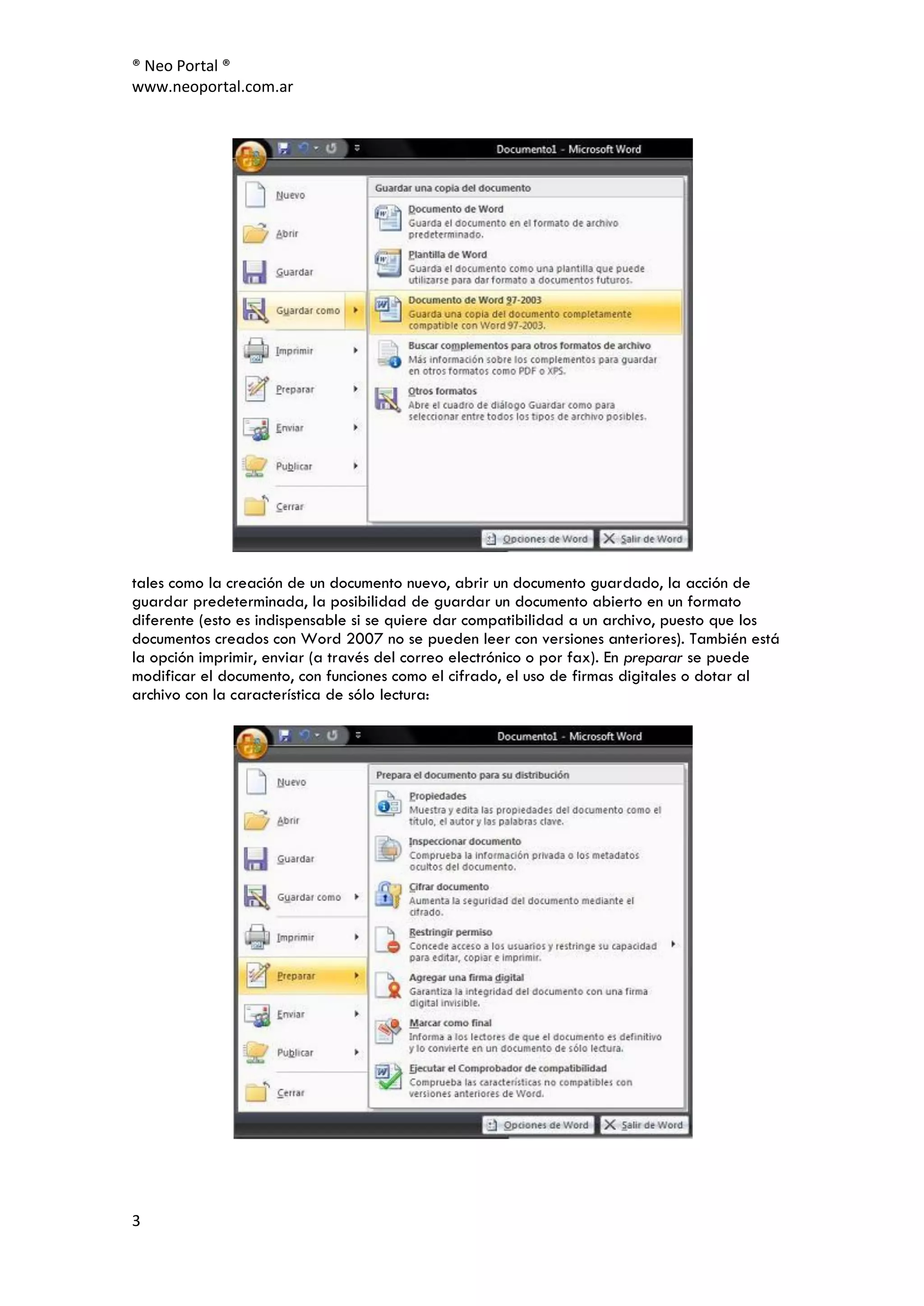 ® Neo Portal ®
www.neoportal.com.ar




tales como la creación de un documento nuevo, abrir un documento guardado, la acción de
guardar predeterminada, la posibilidad de guardar un documento abierto en un formato
diferente (esto es indispensable si se quiere dar compatibilidad a un archivo, puesto que los
documentos creados con Word 2007 no se pueden leer con versiones anteriores). También está
la opción imprimir, enviar (a través del correo electrónico o por fax). En preparar se puede
modificar el documento, con funciones como el cifrado, el uso de firmas digitales o dotar al
archivo con la característica de sólo lectura:




3
 