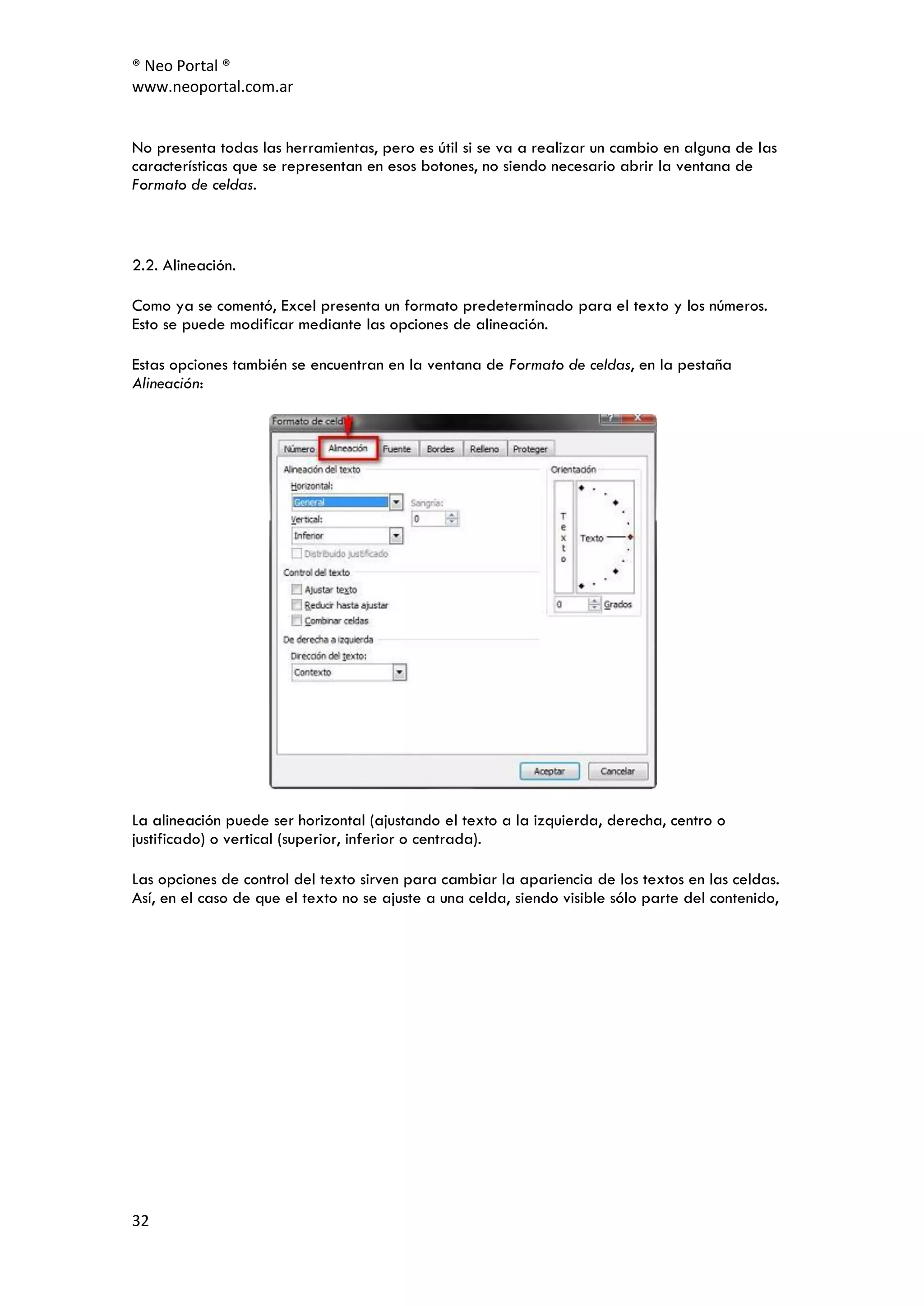 ® Neo Portal ®
www.neoportal.com.ar


No presenta todas las herramientas, pero es útil si se va a realizar un cambio en alguna de las
características que se representan en esos botones, no siendo necesario abrir la ventana de
Formato de celdas.



2.2. Alineación.

Como ya se comentó, Excel presenta un formato predeterminado para el texto y los números.
Esto se puede modificar mediante las opciones de alineación.

Estas opciones también se encuentran en la ventana de Formato de celdas, en la pestaña
Alineación:




La alineación puede ser horizontal (ajustando el texto a la izquierda, derecha, centro o
justificado) o vertical (superior, inferior o centrada).

Las opciones de control del texto sirven para cambiar la apariencia de los textos en las celdas.
Así, en el caso de que el texto no se ajuste a una celda, siendo visible sólo parte del contenido,




32
 