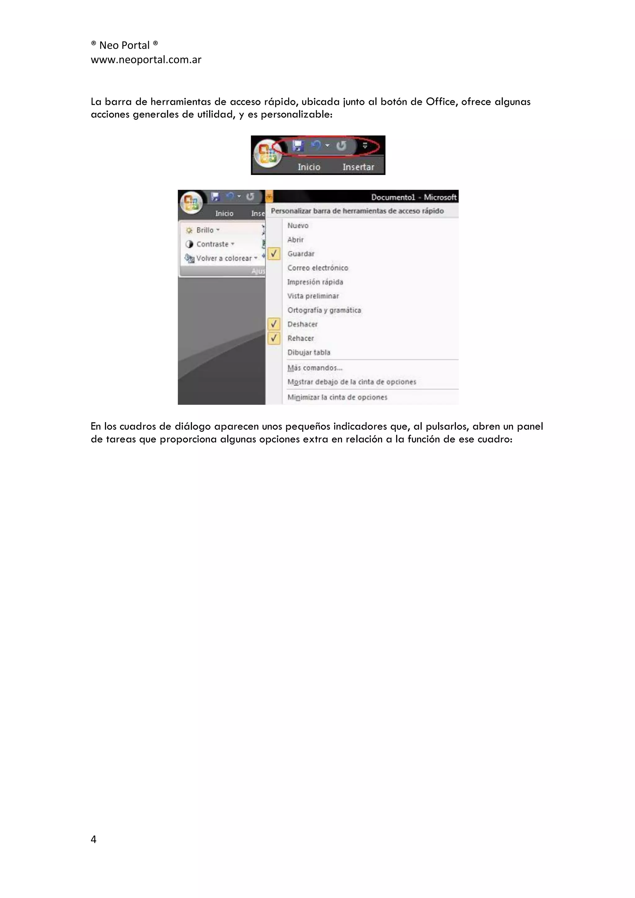 ® Neo Portal ®
www.neoportal.com.ar


La barra de herramientas de acceso rápido, ubicada junto al botón de Office, ofrece algunas
acciones generales de utilidad, y es personalizable:




En los cuadros de diálogo aparecen unos pequeños indicadores que, al pulsarlos, abren un panel
de tareas que proporciona algunas opciones extra en relación a la función de ese cuadro:




4
 