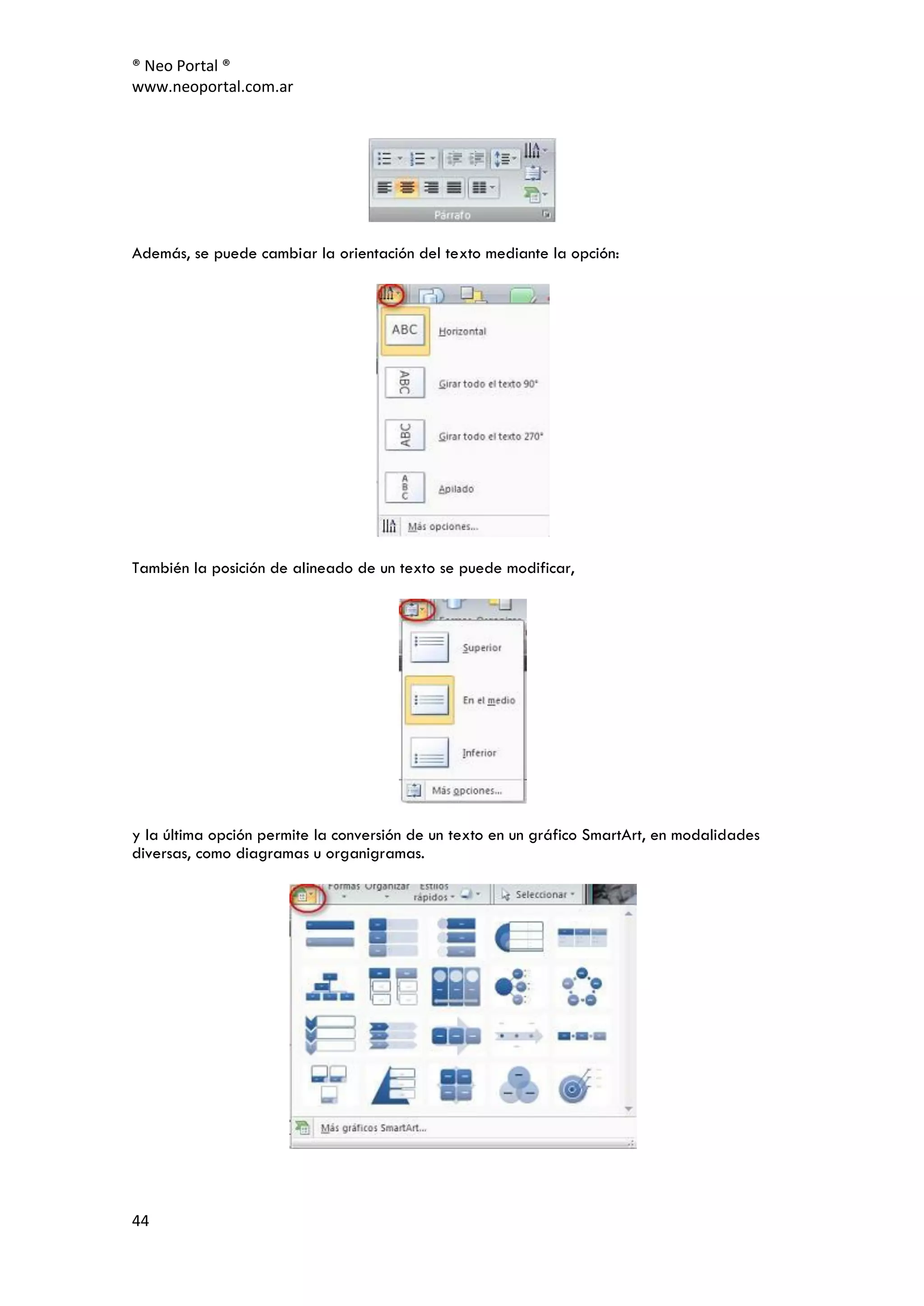 ® Neo Portal ®
www.neoportal.com.ar




Además, se puede cambiar la orientación del texto mediante la opción:




También la posición de alineado de un texto se puede modificar,




y la última opción permite la conversión de un texto en un gráfico SmartArt, en modalidades
diversas, como diagramas u organigramas.




44
 
