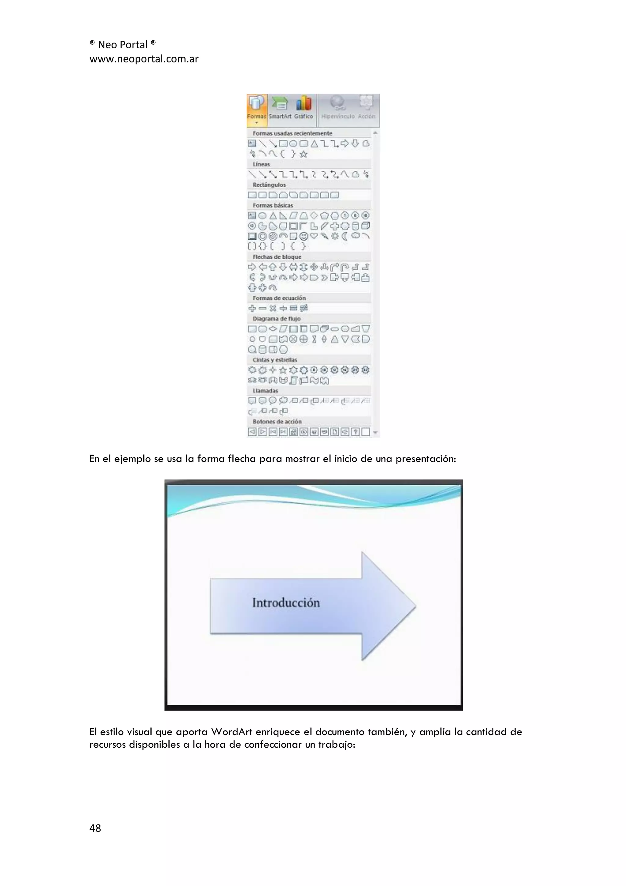 ® Neo Portal ®
www.neoportal.com.ar




En el ejemplo se usa la forma flecha para mostrar el inicio de una presentación:




El estilo visual que aporta WordArt enriquece el documento también, y amplía la cantidad de
recursos disponibles a la hora de confeccionar un trabajo:




48
 