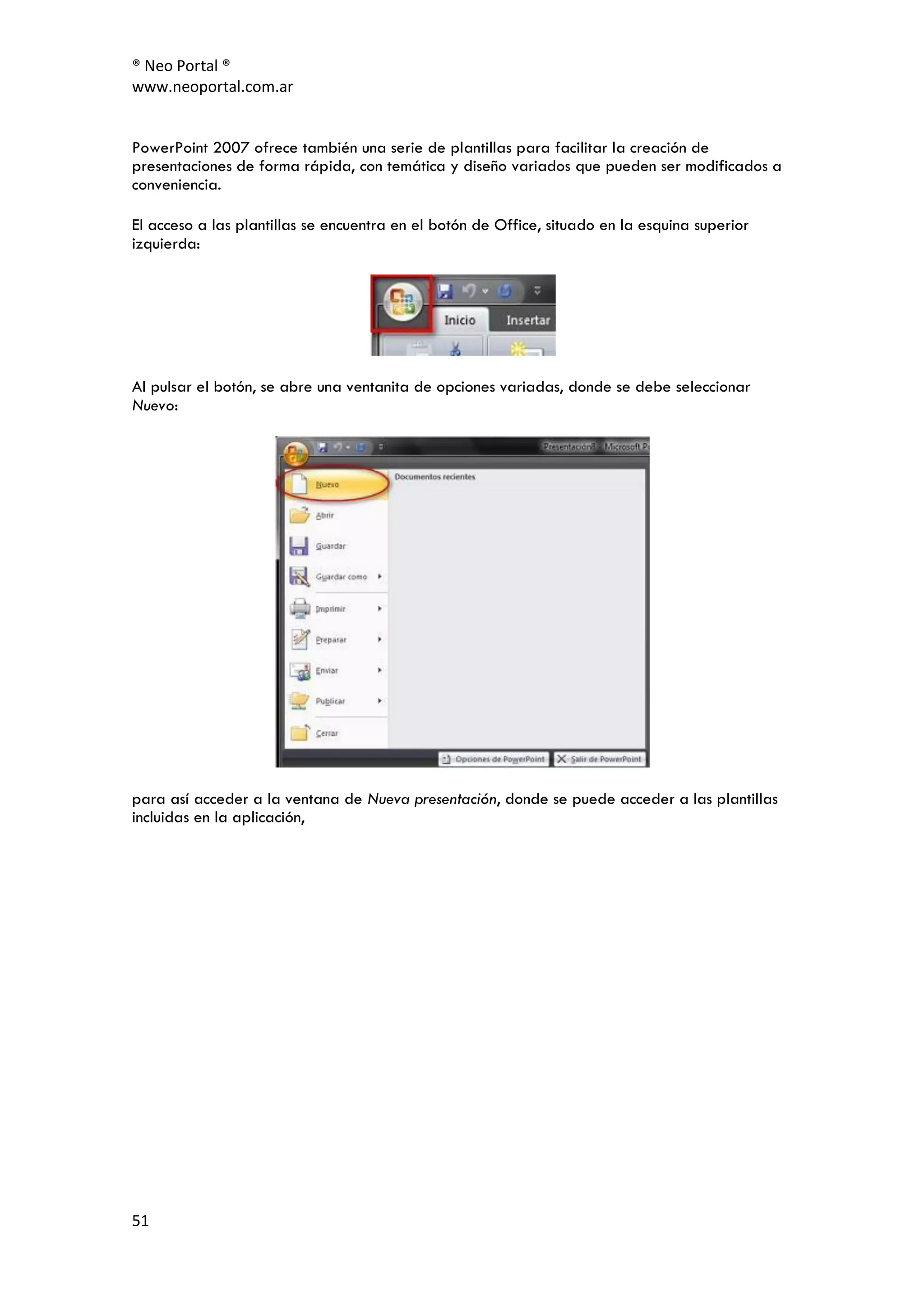 ® Neo Portal ®
www.neoportal.com.ar


PowerPoint 2007 ofrece también una serie de plantillas para facilitar la creación de
presentaciones de forma rápida, con temática y diseño variados que pueden ser modificados a
conveniencia.

El acceso a las plantillas se encuentra en el botón de Office, situado en la esquina superior
izquierda:




Al pulsar el botón, se abre una ventanita de opciones variadas, donde se debe seleccionar
Nuevo:




para así acceder a la ventana de Nueva presentación, donde se puede acceder a las plantillas
incluidas en la aplicación,




51
 