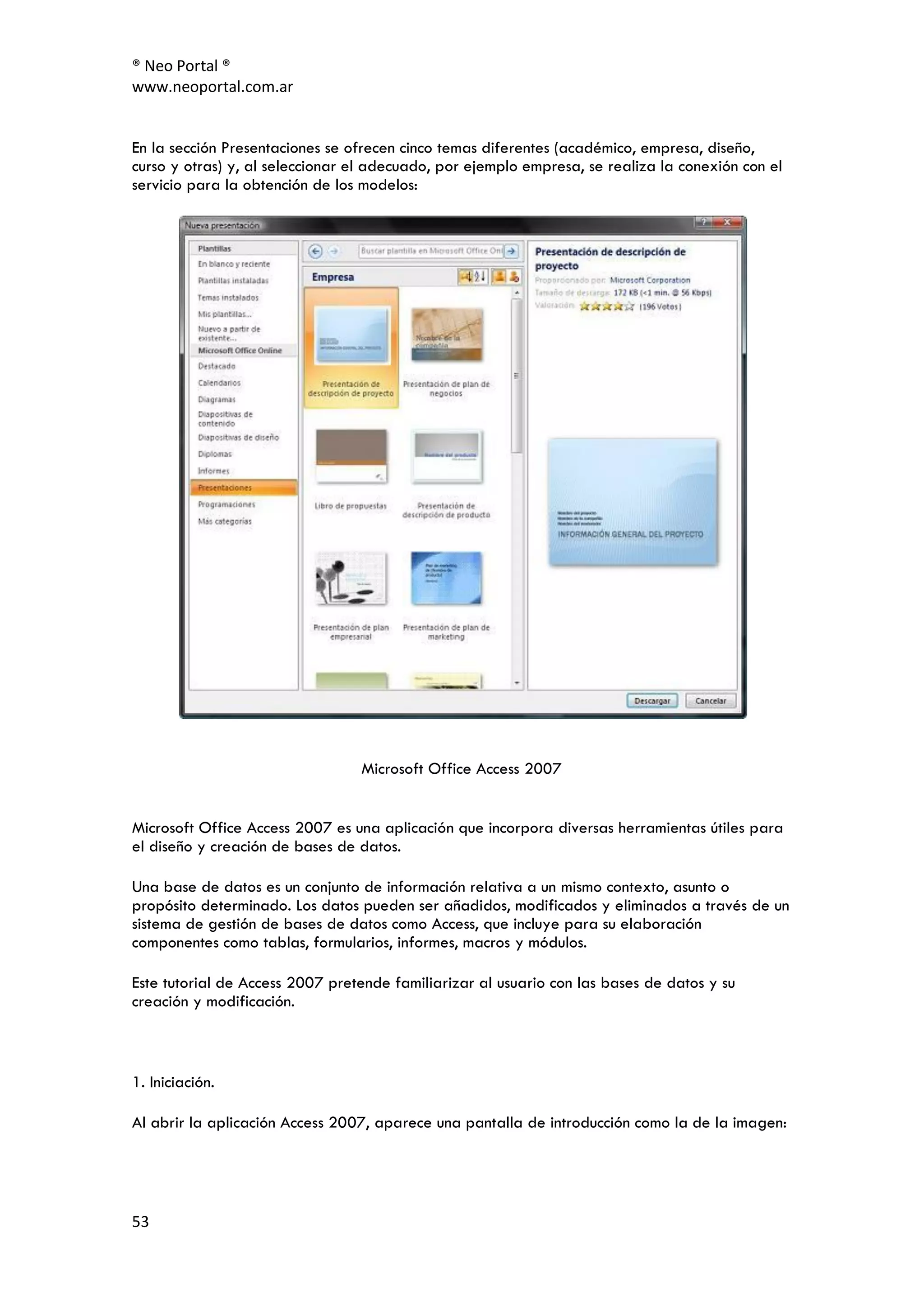 ® Neo Portal ®
www.neoportal.com.ar


En la sección Presentaciones se ofrecen cinco temas diferentes (académico, empresa, diseño,
curso y otras) y, al seleccionar el adecuado, por ejemplo empresa, se realiza la conexión con el
servicio para la obtención de los modelos:




                                 Microsoft Office Access 2007


Microsoft Office Access 2007 es una aplicación que incorpora diversas herramientas útiles para
el diseño y creación de bases de datos.

Una base de datos es un conjunto de información relativa a un mismo contexto, asunto o
propósito determinado. Los datos pueden ser añadidos, modificados y eliminados a través de un
sistema de gestión de bases de datos como Access, que incluye para su elaboración
componentes como tablas, formularios, informes, macros y módulos.

Este tutorial de Access 2007 pretende familiarizar al usuario con las bases de datos y su
creación y modificación.



1. Iniciación.

Al abrir la aplicación Access 2007, aparece una pantalla de introducción como la de la imagen:




53
 