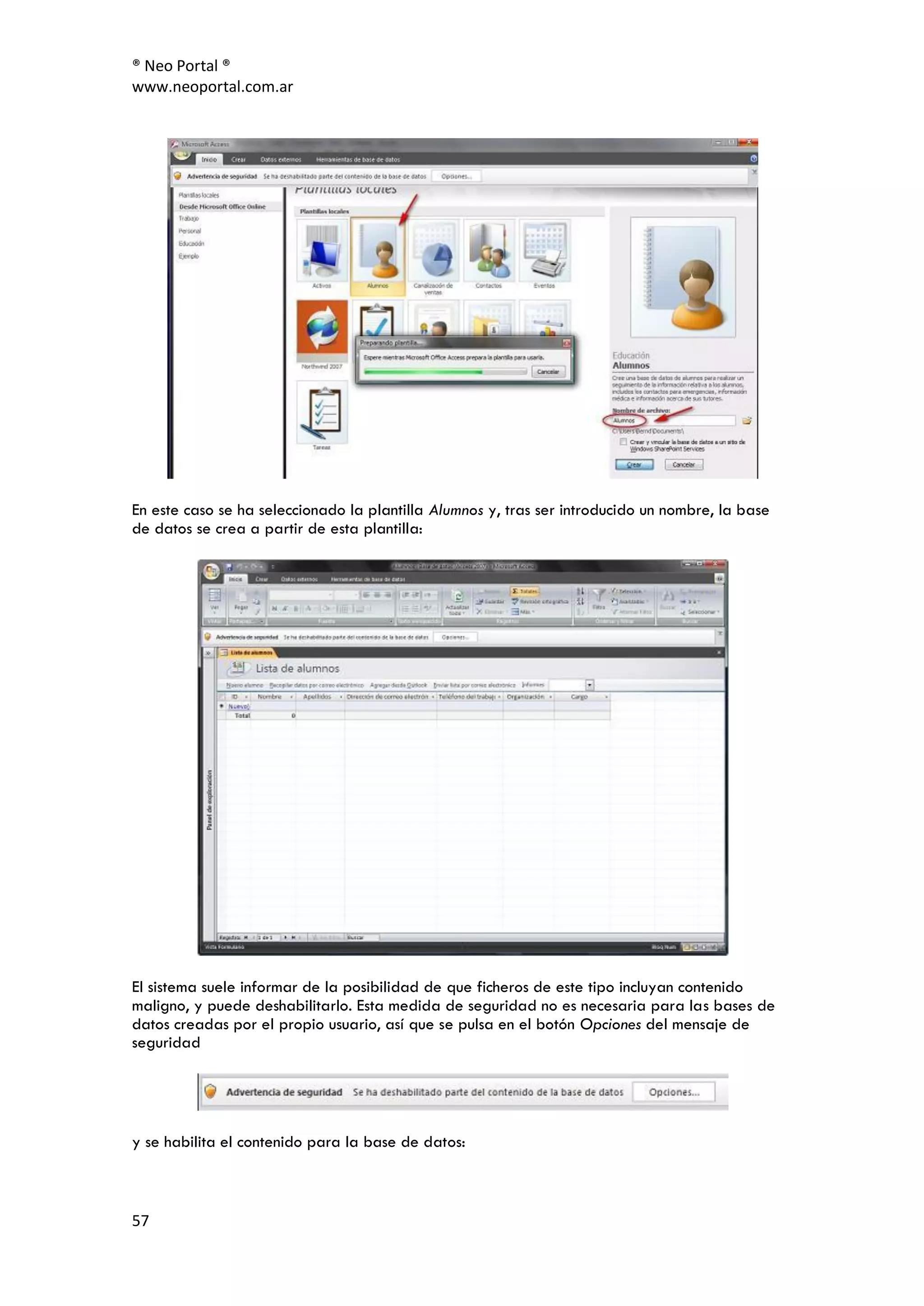 ® Neo Portal ®
www.neoportal.com.ar




En este caso se ha seleccionado la plantilla Alumnos y, tras ser introducido un nombre, la base
de datos se crea a partir de esta plantilla:




El sistema suele informar de la posibilidad de que ficheros de este tipo incluyan contenido
maligno, y puede deshabilitarlo. Esta medida de seguridad no es necesaria para las bases de
datos creadas por el propio usuario, así que se pulsa en el botón Opciones del mensaje de
seguridad




y se habilita el contenido para la base de datos:



57
 