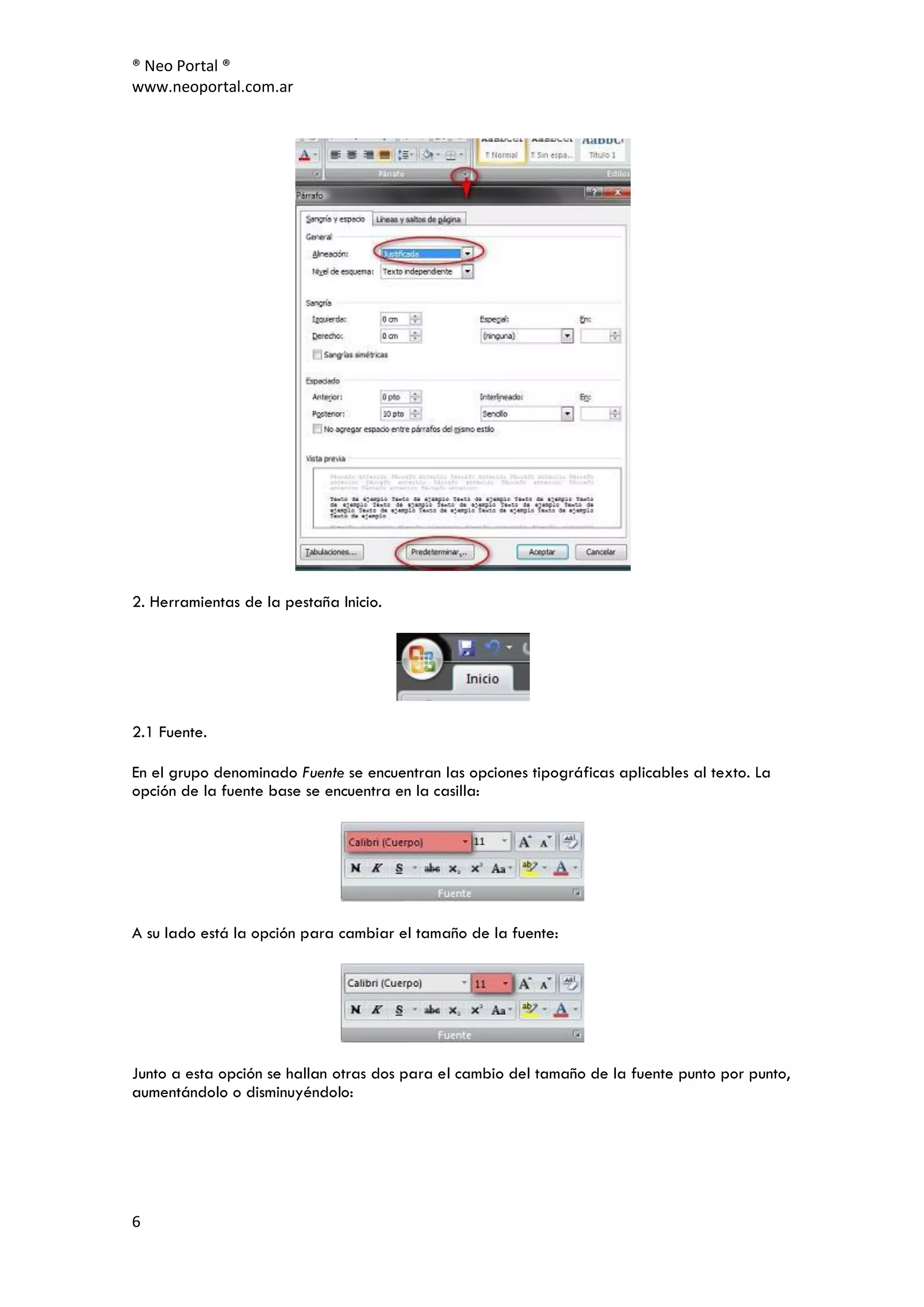 ® Neo Portal ®
www.neoportal.com.ar




2. Herramientas de la pestaña Inicio.




2.1 Fuente.

En el grupo denominado Fuente se encuentran las opciones tipográficas aplicables al texto. La
opción de la fuente base se encuentra en la casilla:




A su lado está la opción para cambiar el tamaño de la fuente:




Junto a esta opción se hallan otras dos para el cambio del tamaño de la fuente punto por punto,
aumentándolo o disminuyéndolo:




6
 