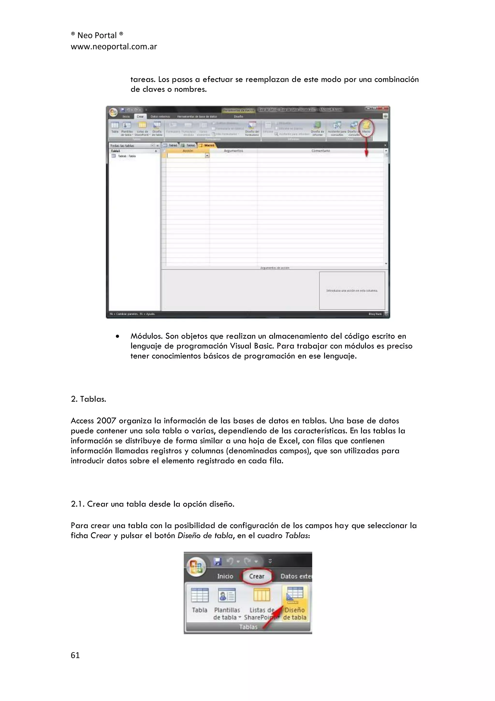 ® Neo Portal ®
www.neoportal.com.ar


                tareas. Los pasos a efectuar se reemplazan de este modo por una combinación
                de claves o nombres.




                Módulos. Son objetos que realizan un almacenamiento del código escrito en
                lenguaje de programación Visual Basic. Para trabajar con módulos es preciso
                tener conocimientos básicos de programación en ese lenguaje.



2. Tablas.

Access 2007 organiza la información de las bases de datos en tablas. Una base de datos
puede contener una sola tabla o varias, dependiendo de las características. En las tablas la
información se distribuye de forma similar a una hoja de Excel, con filas que contienen
información llamadas registros y columnas (denominadas campos), que son utilizadas para
introducir datos sobre el elemento registrado en cada fila.



2.1. Crear una tabla desde la opción diseño.

Para crear una tabla con la posibilidad de configuración de los campos hay que seleccionar la
ficha Crear y pulsar el botón Diseño de tabla, en el cuadro Tablas:




61
 