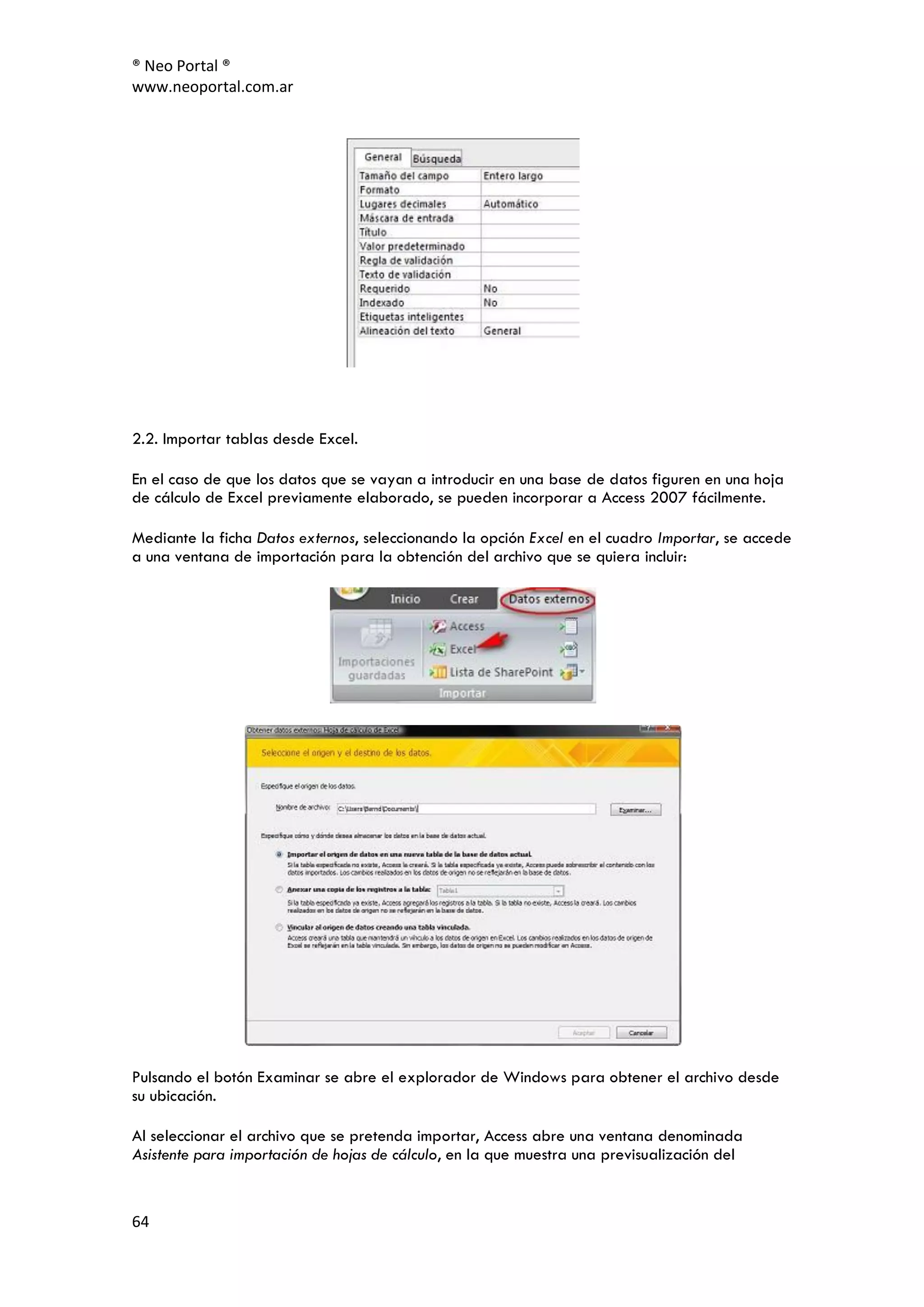 ® Neo Portal ®
www.neoportal.com.ar




2.2. Importar tablas desde Excel.

En el caso de que los datos que se vayan a introducir en una base de datos figuren en una hoja
de cálculo de Excel previamente elaborado, se pueden incorporar a Access 2007 fácilmente.

Mediante la ficha Datos externos, seleccionando la opción Excel en el cuadro Importar, se accede
a una ventana de importación para la obtención del archivo que se quiera incluir:




Pulsando el botón Examinar se abre el explorador de Windows para obtener el archivo desde
su ubicación.

Al seleccionar el archivo que se pretenda importar, Access abre una ventana denominada
Asistente para importación de hojas de cálculo, en la que muestra una previsualización del


64
 