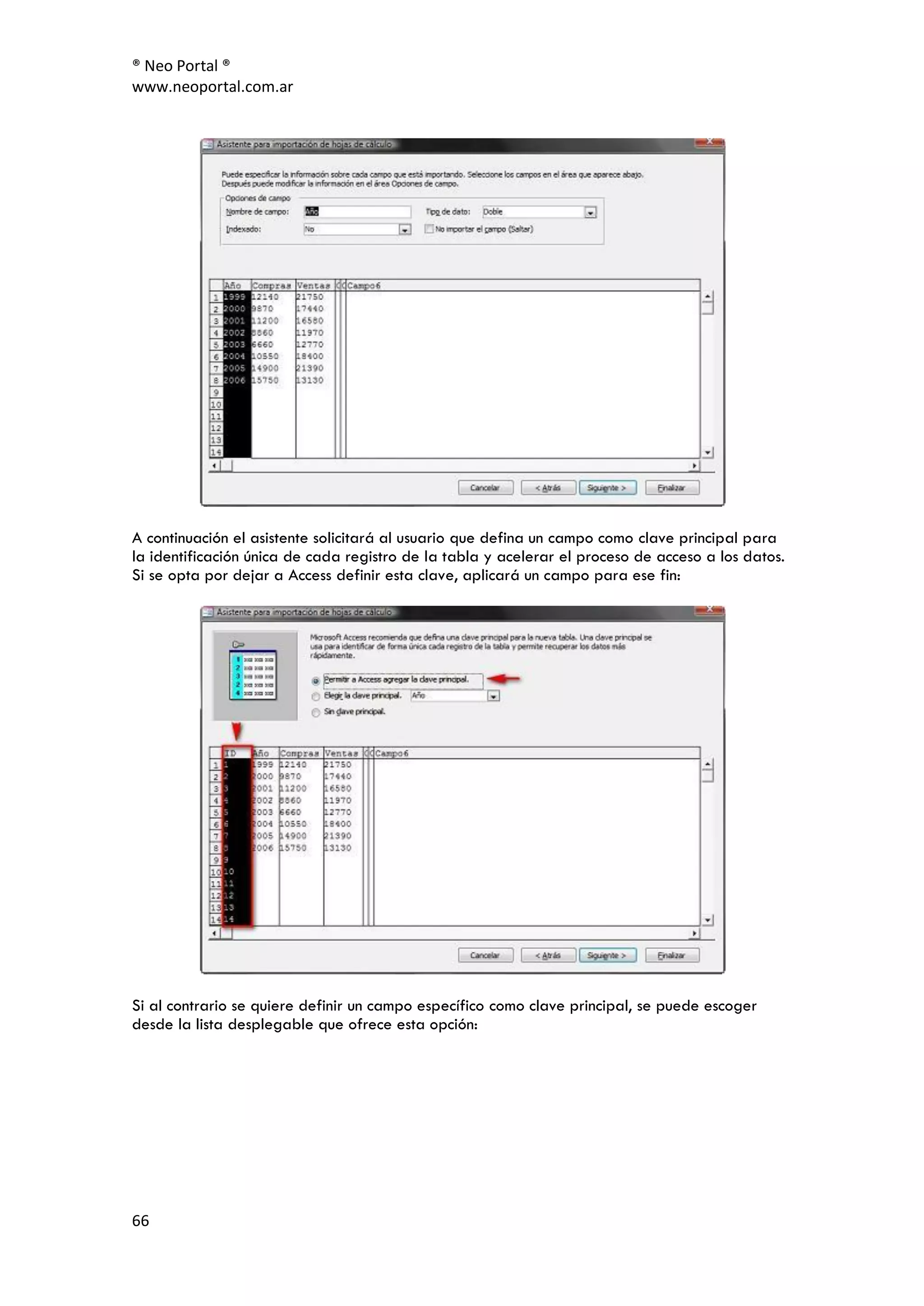 ® Neo Portal ®
www.neoportal.com.ar




A continuación el asistente solicitará al usuario que defina un campo como clave principal para
la identificación única de cada registro de la tabla y acelerar el proceso de acceso a los datos.
Si se opta por dejar a Access definir esta clave, aplicará un campo para ese fin:




Si al contrario se quiere definir un campo específico como clave principal, se puede escoger
desde la lista desplegable que ofrece esta opción:




66
 