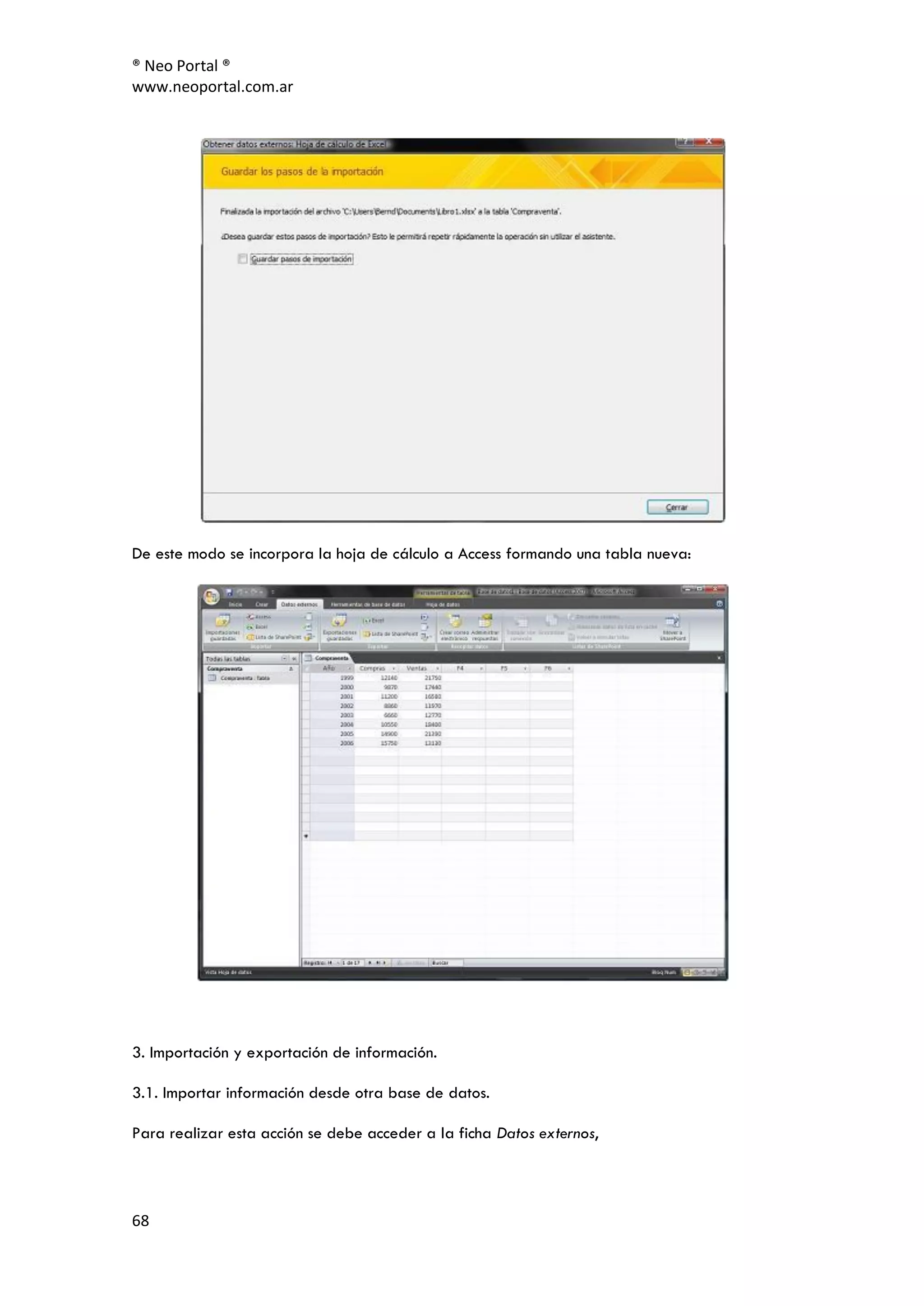 ® Neo Portal ®
www.neoportal.com.ar




De este modo se incorpora la hoja de cálculo a Access formando una tabla nueva:




3. Importación y exportación de información.

3.1. Importar información desde otra base de datos.

Para realizar esta acción se debe acceder a la ficha Datos externos,




68
 
