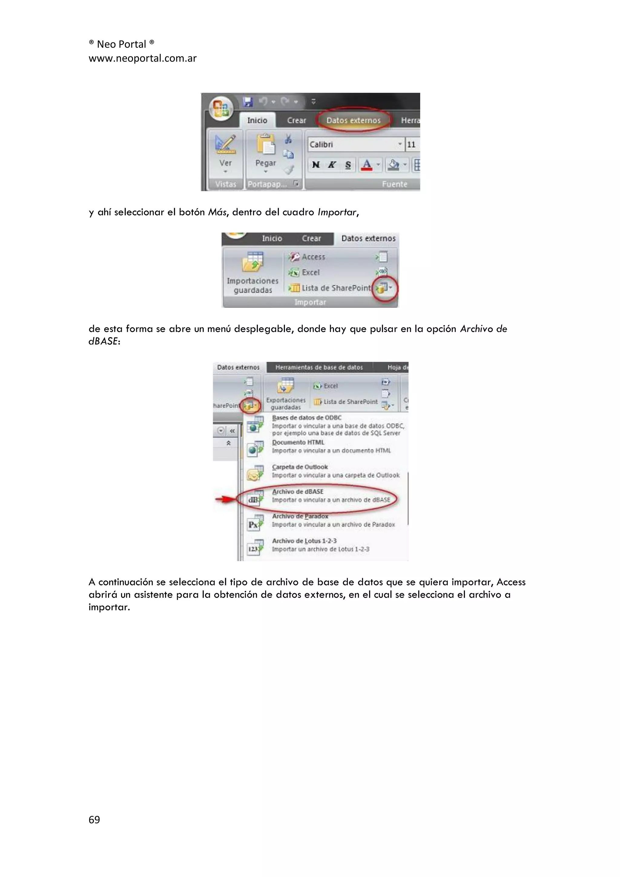 ® Neo Portal ®
www.neoportal.com.ar




y ahí seleccionar el botón Más, dentro del cuadro Importar,




de esta forma se abre un menú desplegable, donde hay que pulsar en la opción Archivo de
dBASE:




A continuación se selecciona el tipo de archivo de base de datos que se quiera importar, Access
abrirá un asistente para la obtención de datos externos, en el cual se selecciona el archivo a
importar.




69
 