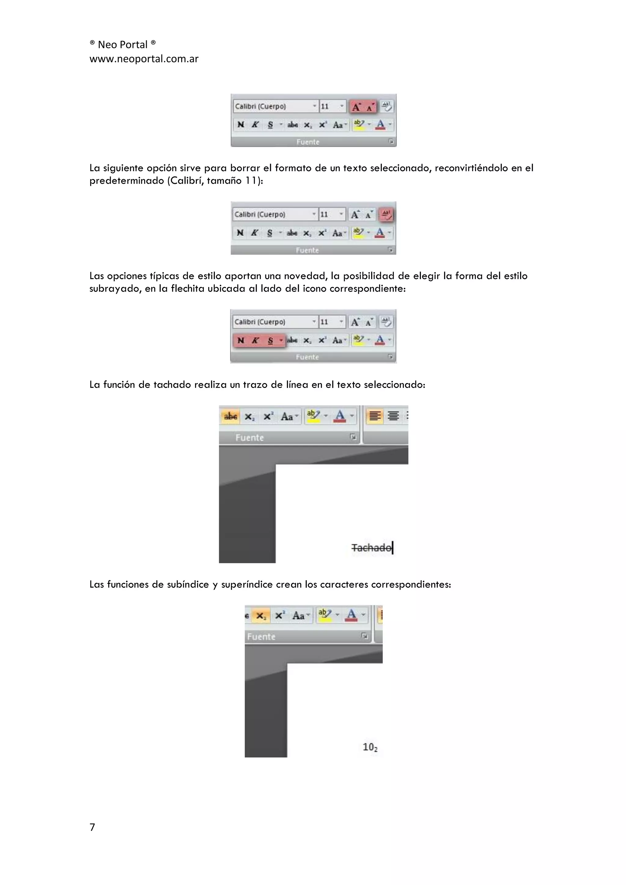 ® Neo Portal ®
www.neoportal.com.ar




La siguiente opción sirve para borrar el formato de un texto seleccionado, reconvirtiéndolo en el
predeterminado (Calibrí, tamaño 11):




Las opciones típicas de estilo aportan una novedad, la posibilidad de elegir la forma del estilo
subrayado, en la flechita ubicada al lado del icono correspondiente:




La función de tachado realiza un trazo de línea en el texto seleccionado:




Las funciones de subíndice y superíndice crean los caracteres correspondientes:




7
 