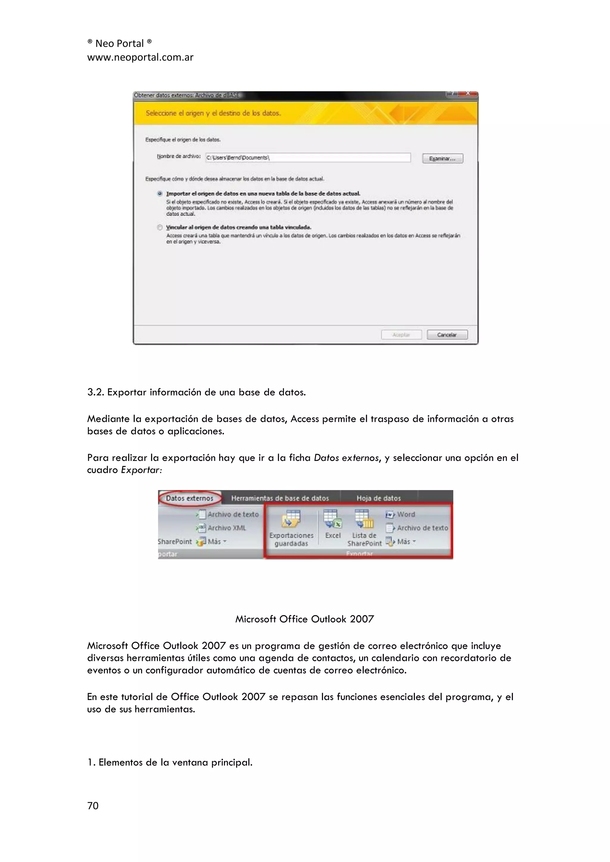 ® Neo Portal ®
www.neoportal.com.ar




3.2. Exportar información de una base de datos.

Mediante la exportación de bases de datos, Access permite el traspaso de información a otras
bases de datos o aplicaciones.

Para realizar la exportación hay que ir a la ficha Datos externos, y seleccionar una opción en el
cuadro Exportar:




                                 Microsoft Office Outlook 2007

Microsoft Office Outlook 2007 es un programa de gestión de correo electrónico que incluye
diversas herramientas útiles como una agenda de contactos, un calendario con recordatorio de
eventos o un configurador automático de cuentas de correo electrónico.

En este tutorial de Office Outlook 2007 se repasan las funciones esenciales del programa, y el
uso de sus herramientas.



1. Elementos de la ventana principal.


70
 