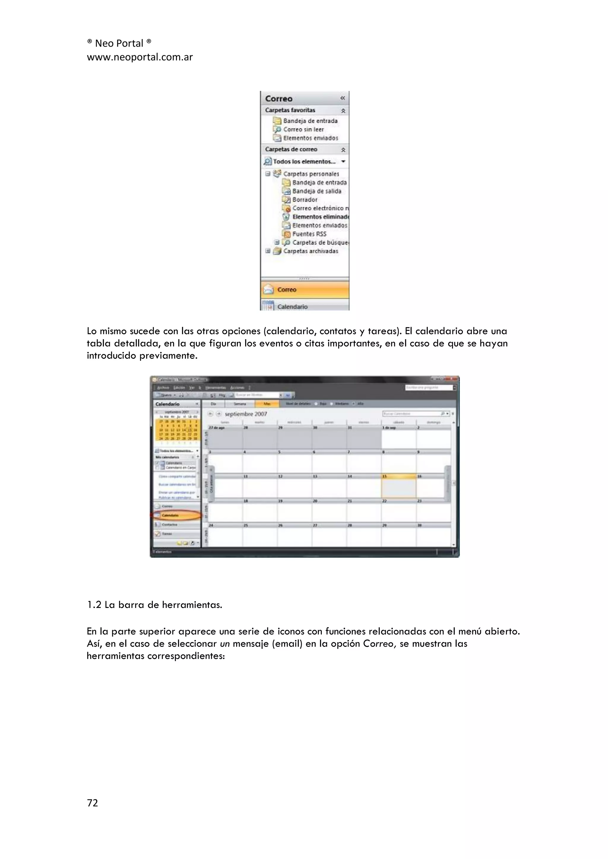 ® Neo Portal ®
www.neoportal.com.ar




Lo mismo sucede con las otras opciones (calendario, contatos y tareas). El calendario abre una
tabla detallada, en la que figuran los eventos o citas importantes, en el caso de que se hayan
introducido previamente.




1.2 La barra de herramientas.

En la parte superior aparece una serie de iconos con funciones relacionadas con el menú abierto.
Así, en el caso de seleccionar un mensaje (email) en la opción Correo, se muestran las
herramientas correspondientes:




72
 
